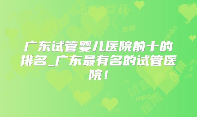 广东试管婴儿医院前十的排名_广东最有名的试管医院!