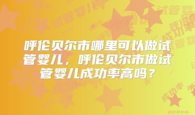 呼伦贝尔市哪里可以做试管婴儿,呼伦贝尔市做试管婴儿成功率高吗?