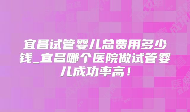 宜昌试管婴儿总费用多少钱_宜昌哪个医院做试管婴儿成功率高！