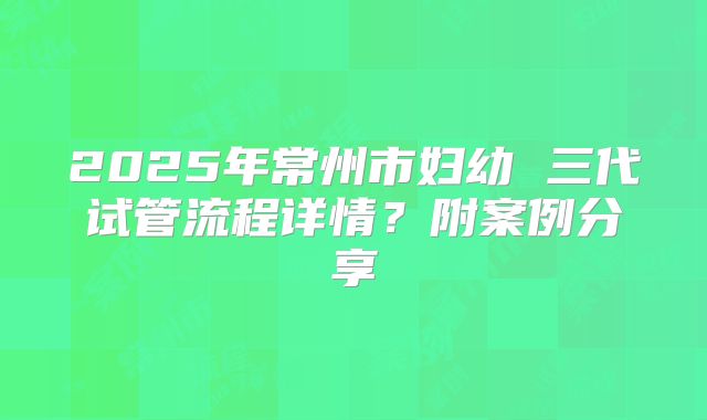 2025年常州市妇幼 三代试管流程详情?附案例分享