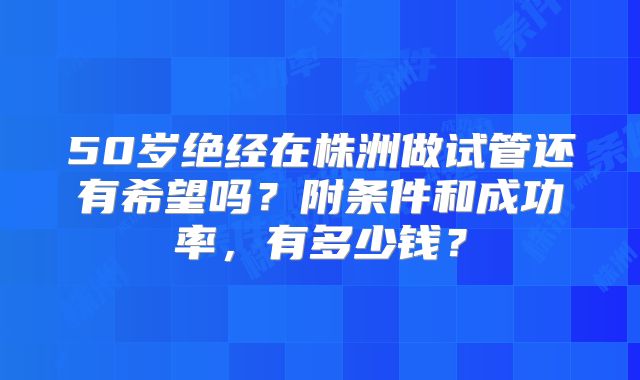 50岁绝经在株洲做试管还有希望吗？附条件和成功率，有多少钱？