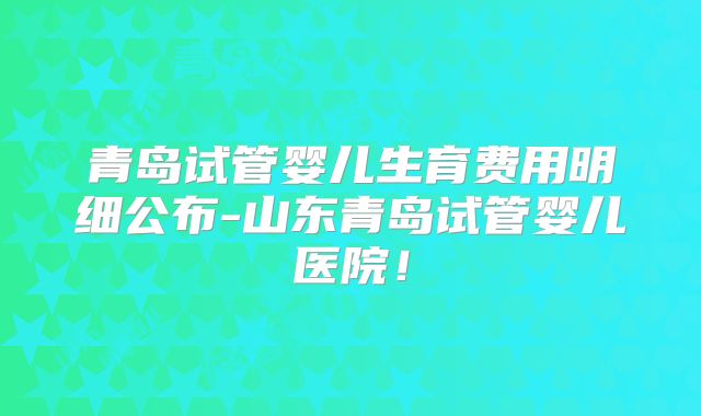 青岛试管婴儿生育费用明细公布-山东青岛试管婴儿医院!