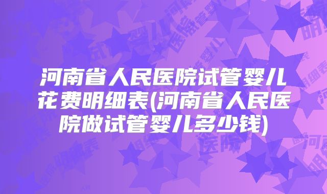 河南省人民医院试管婴儿花费明细表(河南省人民医院做试管婴儿多少钱)