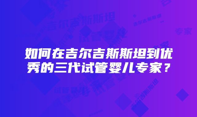 如何在吉尔吉斯斯坦到优秀的三代试管婴儿专家？