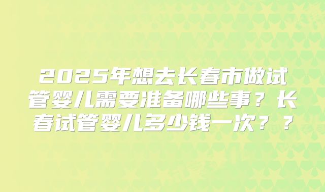 2025年想去长春市做试管婴儿需要准备哪些事？长春试管婴儿多少钱一次？？