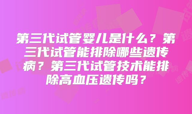 第三代试管婴儿是什么？第三代试管能排除哪些遗传病？第三代试管技术能排除高血压遗传吗？