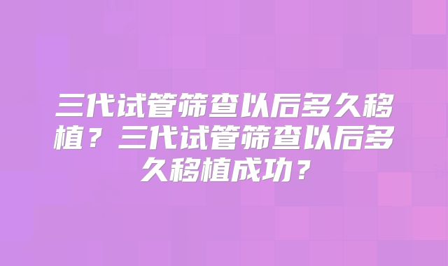 三代试管筛查以后多久移植?三代试管筛查以后多久移植成功?