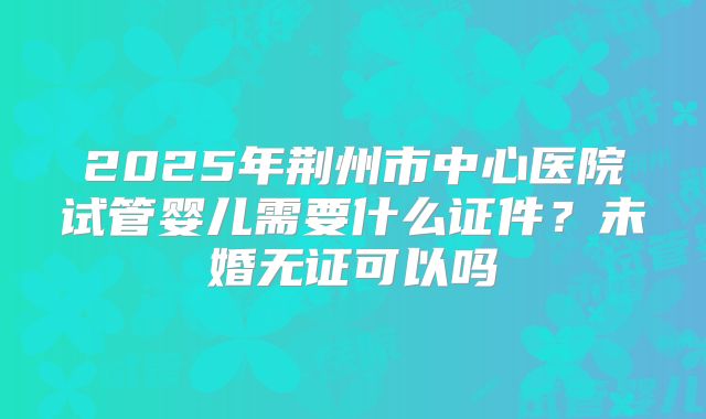 2025年荆州市中心医院试管婴儿需要什么证件？未婚无证可以吗