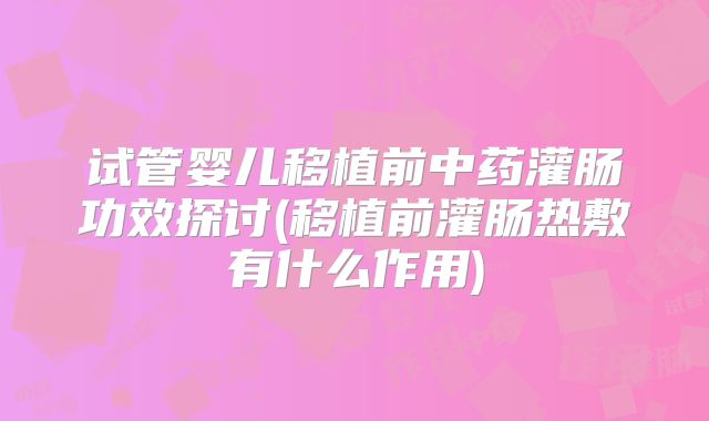 试管婴儿移植前中药灌肠功效探讨(移植前灌肠热敷有什么作用)
