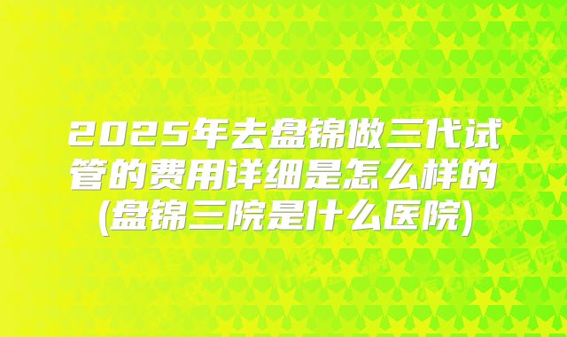 2025年去盘锦做三代试管的费用详细是怎么样的(盘锦三院是什么医院)