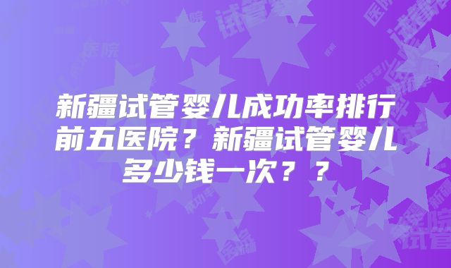 新疆试管婴儿成功率排行前五医院?新疆试管婴儿多少钱一次??