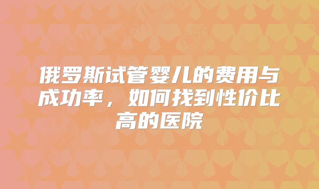 俄罗斯试管婴儿的费用与成功率，如何找到性价比高的医院