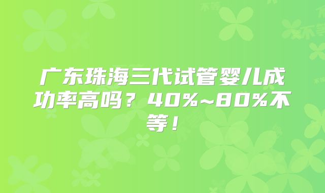 广东珠海三代试管婴儿成功率高吗?40%~80%不等!