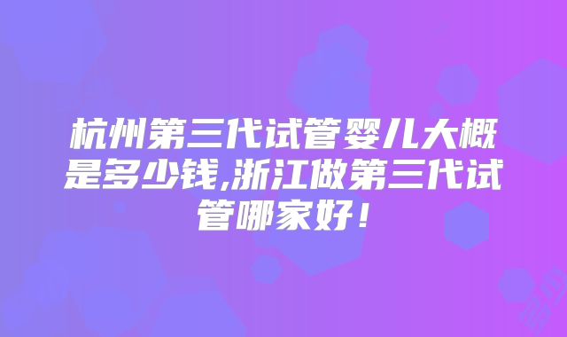 杭州第三代试管婴儿大概是多少钱,浙江做第三代试管哪家好!