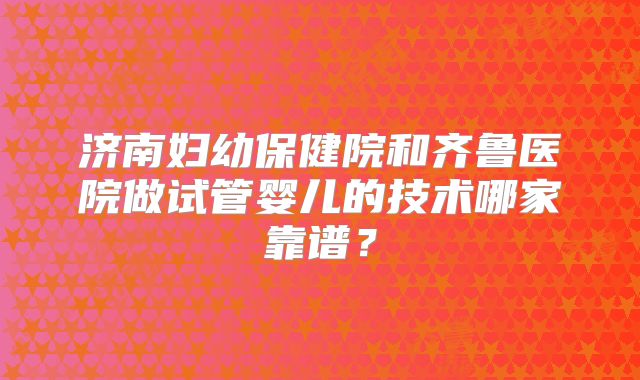 济南妇幼保健院和齐鲁医院做试管婴儿的技术哪家靠谱？