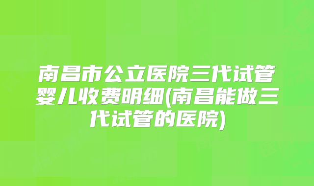 南昌市公立医院三代试管婴儿收费明细(南昌能做三代试管的医院)