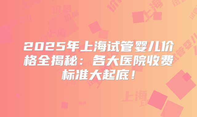2025年上海试管婴儿价格全揭秘：各大医院收费标准大起底！