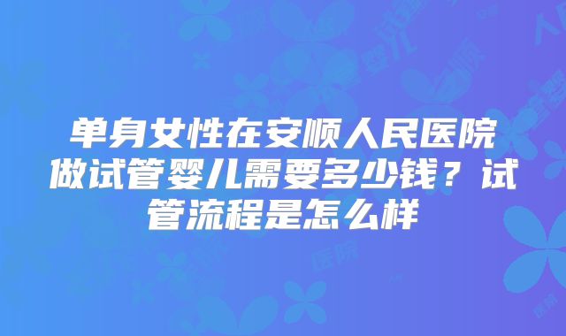 单身女性在安顺人民医院做试管婴儿需要多少钱？试管流程是怎么样