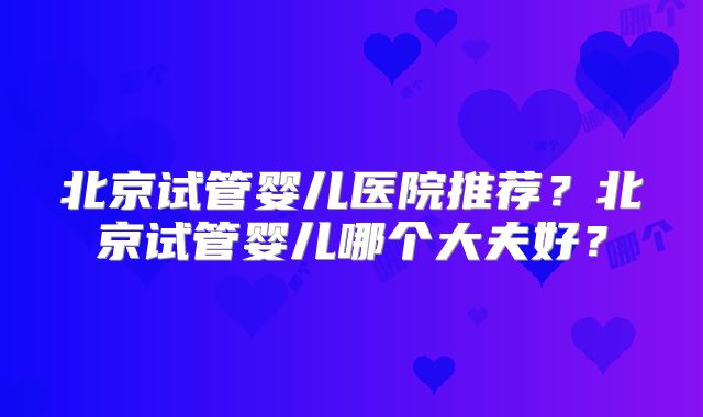 北京试管婴儿医院推荐?北京试管婴儿哪个大夫好?