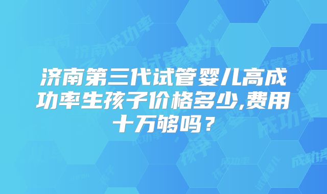 济南第三代试管婴儿高成功率生孩子价格多少,费用十万够吗？