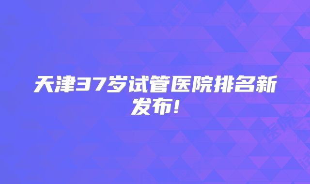 天津37岁试管医院排名新发布!