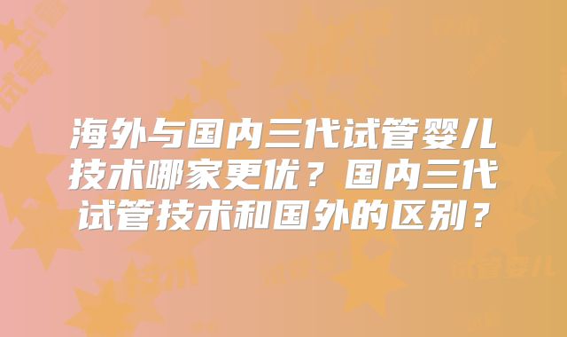 海外与国内三代试管婴儿技术哪家更优？国内三代试管技术和国外的区别？
