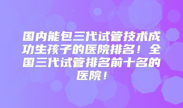 国内能包三代试管技术成功生孩子的医院排名!全国三代试管排名前十名的医院!