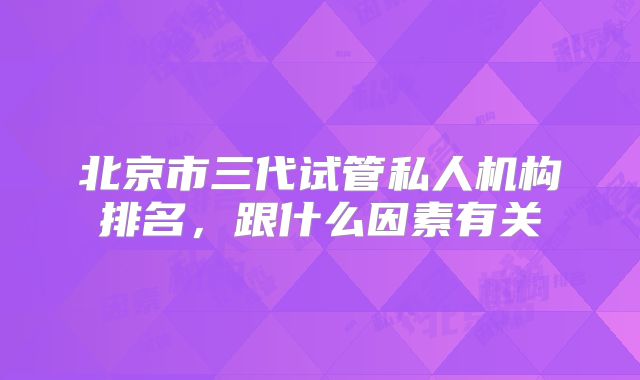 北京市三代试管私人机构排名,跟什么因素有关