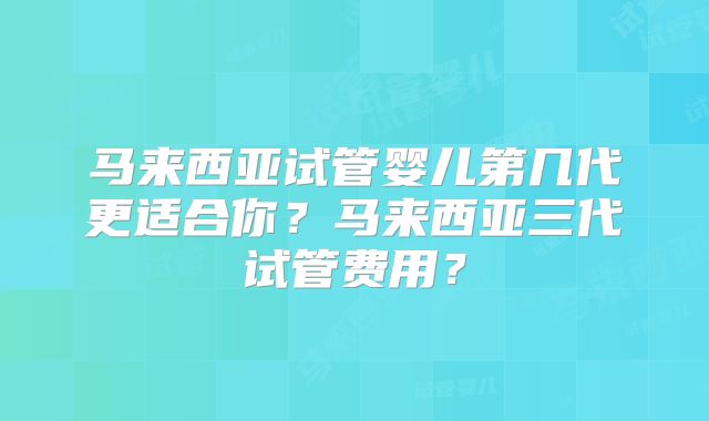 马来西亚试管婴儿第几代更适合你？马来西亚三代试管费用？