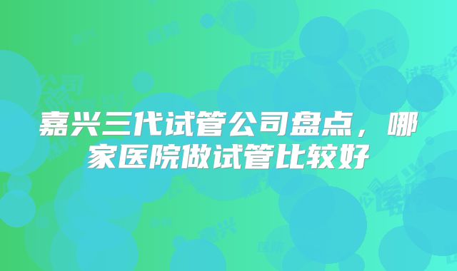 嘉兴三代试管公司盘点，哪家医院做试管比较好