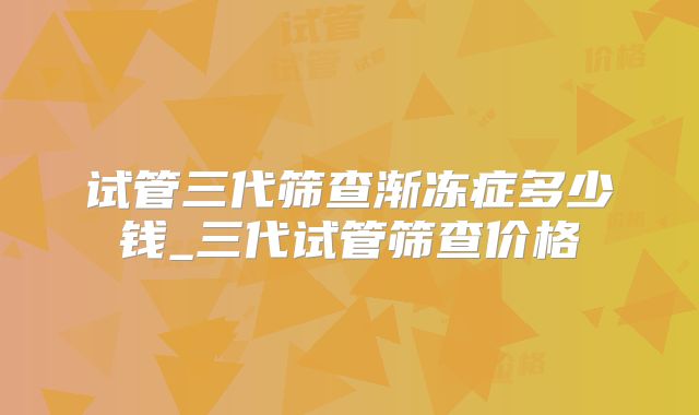 试管三代筛查渐冻症多少钱_三代试管筛查价格