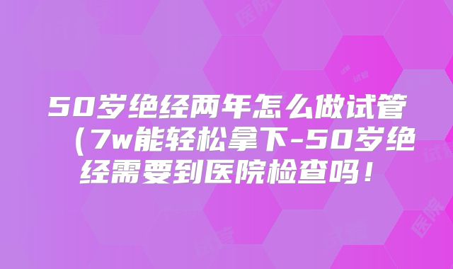 50岁绝经两年怎么做试管（7w能轻松拿下-50岁绝经需要到医院检查吗！