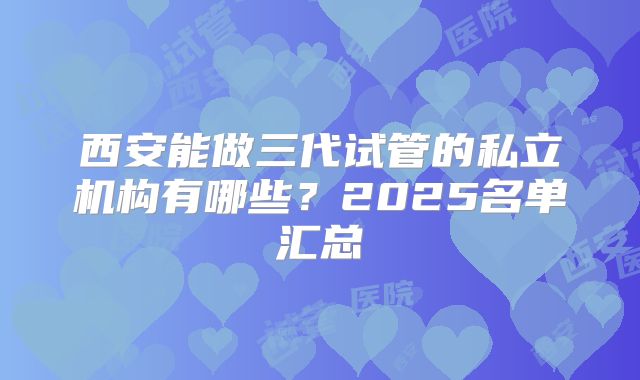 西安能做三代试管的私立机构有哪些？2025名单汇总
