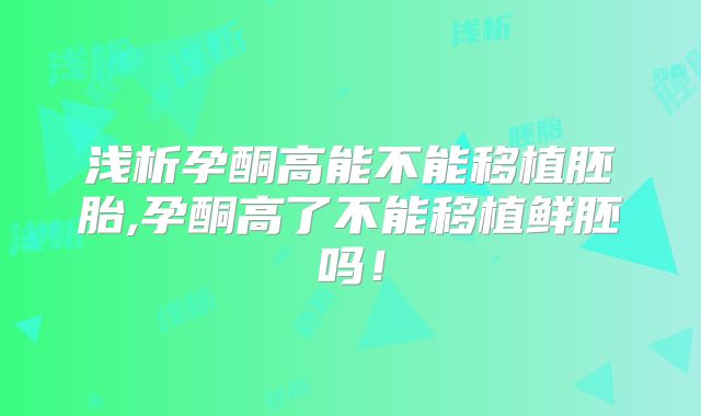 浅析孕酮高能不能移植胚胎,孕酮高了不能移植鲜胚吗!
