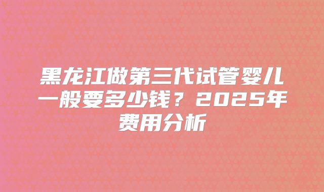 黑龙江做第三代试管婴儿一般要多少钱？2025年费用分析