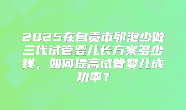 2025在自贡市卵泡少做三代试管婴儿长方案多少钱，如何提高试管婴儿成功率？