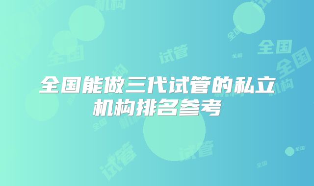 全国能做三代试管的私立机构排名参考