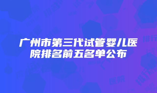 广州市第三代试管婴儿医院排名前五名单公布