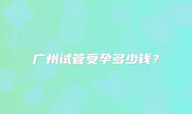 广州试管受孕多少钱?