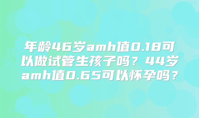 年龄46岁amh值0.18可以做试管生孩子吗？44岁amh值0.65可以怀孕吗？