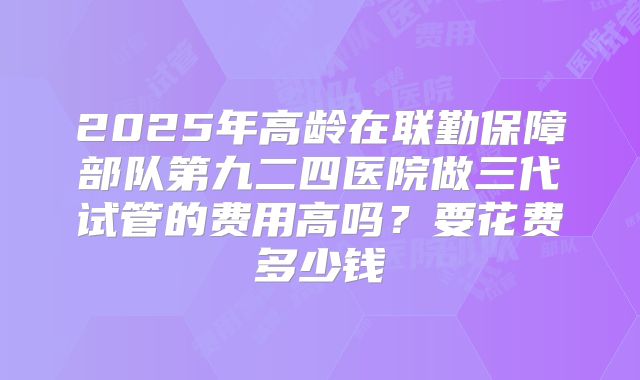 2025年高龄在联勤保障部队第九二四医院做三代试管的费用高吗?要花费多少钱
