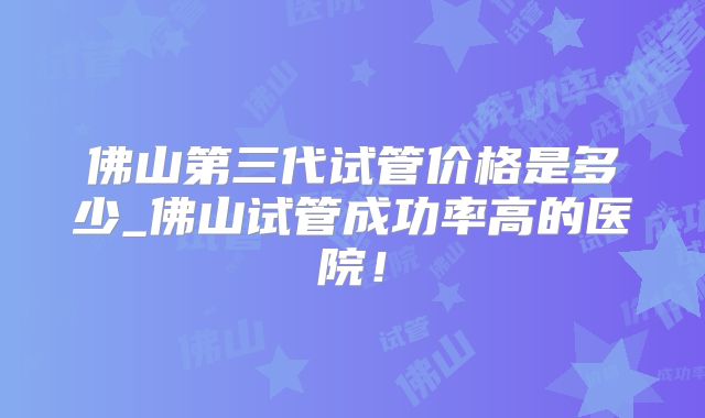 佛山第三代试管价格是多少_佛山试管成功率高的医院!