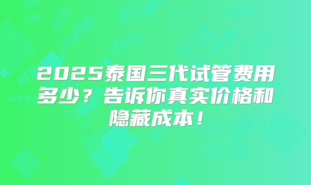 2025泰国三代试管费用多少？告诉你真实价格和隐藏成本！