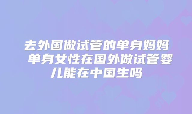 去外国做试管的单身妈妈 单身女性在国外做试管婴儿能在中国生吗