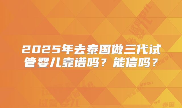 2025年去泰国做三代试管婴儿靠谱吗?能信吗?