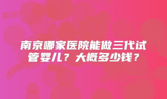 南京哪家医院能做三代试管婴儿?大概多少钱?