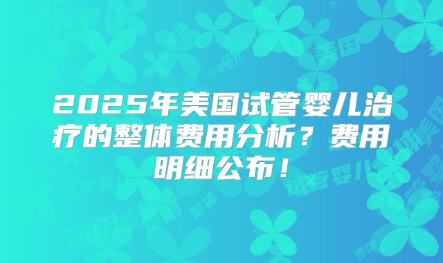 2025年美国试管婴儿治疗的整体费用分析？费用明细公布！