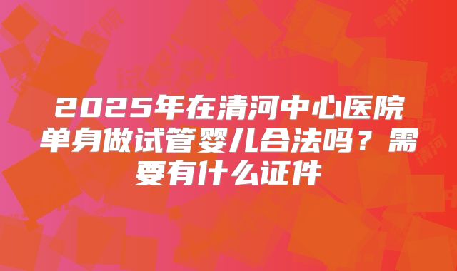 2025年在清河中心医院单身做试管婴儿合法吗？需要有什么证件