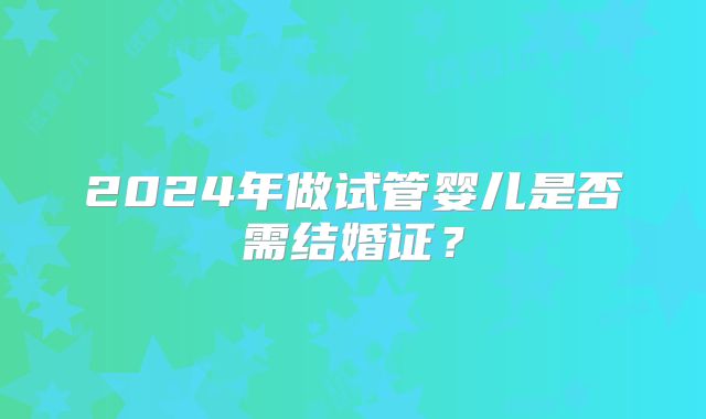 2024年做试管婴儿是否需结婚证？