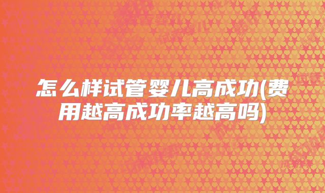 怎么样试管婴儿高成功(费用越高成功率越高吗)